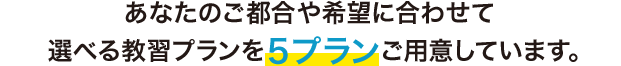 あなたのご都合や希望に合わせて 選べる教習プランを5プランご用意しています。
